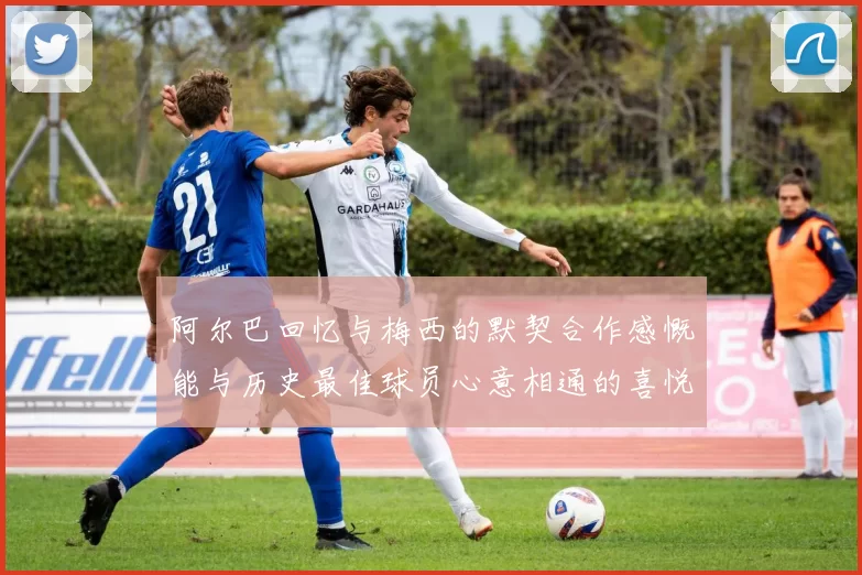 阿尔巴回忆与梅西的默契合作感慨能与历史最佳球员心意相通的喜悦
