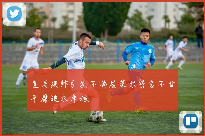 皇马换帅引发不满居莱尔誓言不甘平庸追求卓越