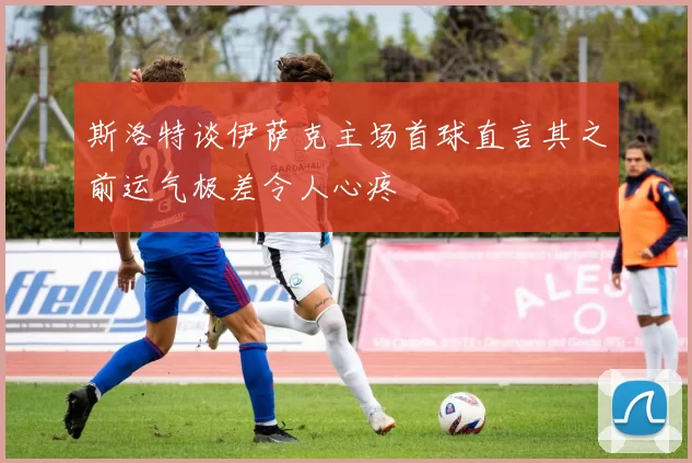 斯洛特谈伊萨克主场首球直言其之前运气极差令人心疼