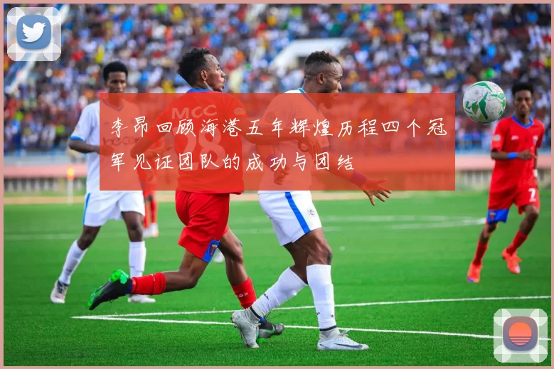 李昂回顾海港五年辉煌历程四个冠军见证团队的成功与团结