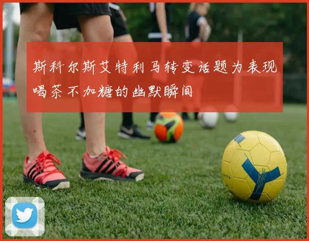 斯科尔斯艾特利马转变话题为表现喝茶不加糖的幽默瞬间
