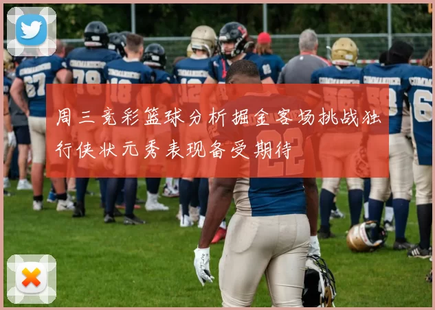 周三竞彩篮球分析掘金客场挑战独行侠状元秀表现备受期待