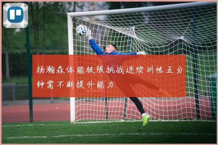 杨瀚森体能极限挑战连续训练五分钟需不断提升能力