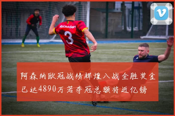 阿森纳欧冠战绩辉煌八战全胜奖金已达4890万若夺冠总额将近亿镑