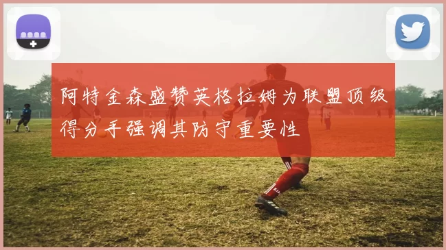 阿特金森盛赞英格拉姆为联盟顶级得分手强调其防守重要性